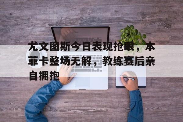 尤文图斯今日表现抢眼,本菲卡整场无解,教练赛后亲自拥抱