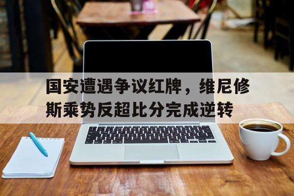 国安遭遇争议红牌，维尼修斯乘势反超比分完成逆转