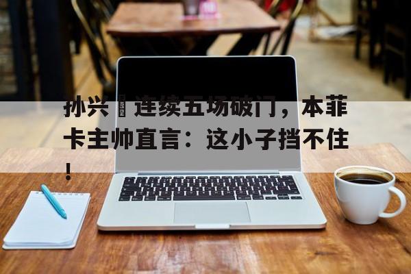孙兴慜连续五场破门，本菲卡主帅直言：这小子挡不住！